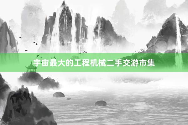宇宙最大的工程机械二手交游市集