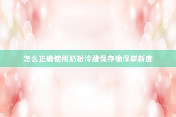 怎么正确使用奶粉冷藏保存确保崭新度